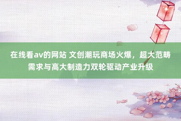 在线看av的网站 文创潮玩商场火爆，超大范畴需求与高大制造力双轮驱动产业升级