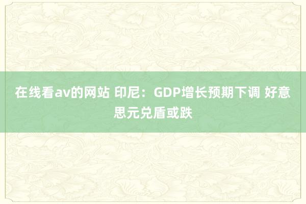 在线看av的网站 印尼：GDP增长预期下调 好意思元兑盾或跌