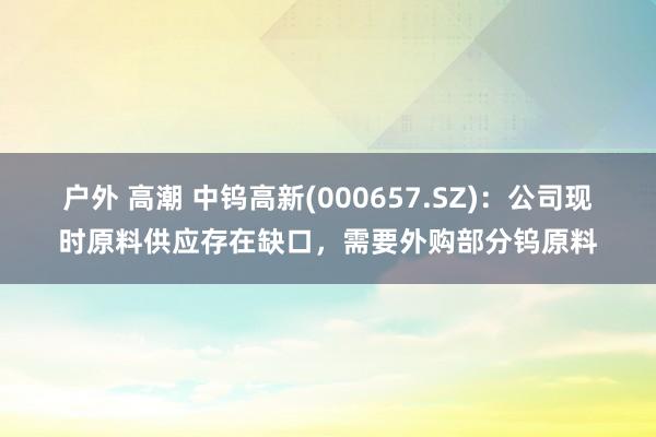 户外 高潮 中钨高新(000657.SZ)：公司现时原料供应存在缺口，需要外购部分钨原料