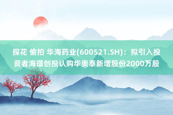 探花 偷拍 华海药业(600521.SH)：拟引入投资者海璟创投认购华奥泰新增股份2000万股
