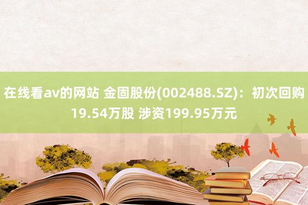 在线看av的网站 金固股份(002488.SZ)：初次回购19.54万股 涉资199.95万元