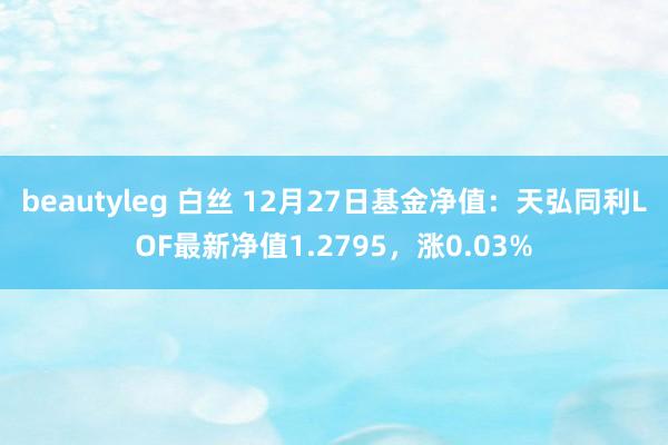 beautyleg 白丝 12月27日基金净值：天弘同利LOF最新净值1.2795，涨0.03%