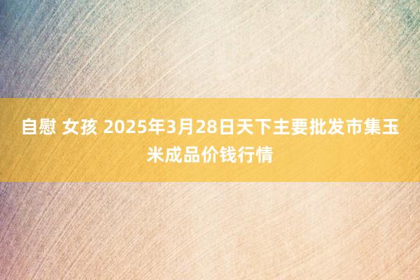 自慰 女孩 2025年3月28日天下主要批发市集玉米成品价钱行情
