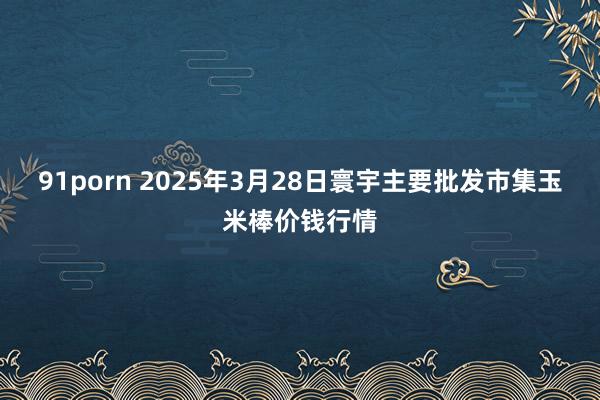 91porn 2025年3月28日寰宇主要批发市集玉米棒价钱行情