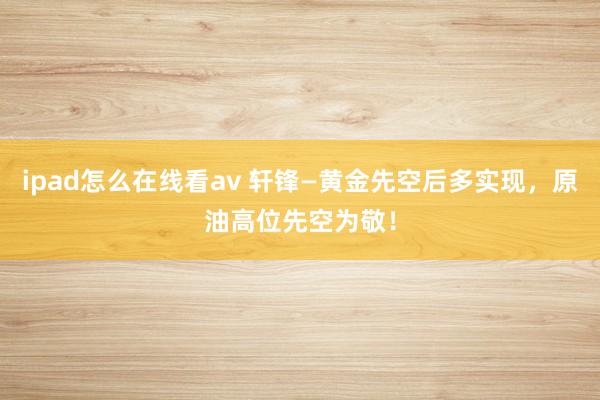 ipad怎么在线看av 轩锋—黄金先空后多实现，原油高位先空为敬！