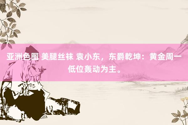亚洲色图 美腿丝袜 袁小东，东爵乾坤：黄金周一低位轰动为主。