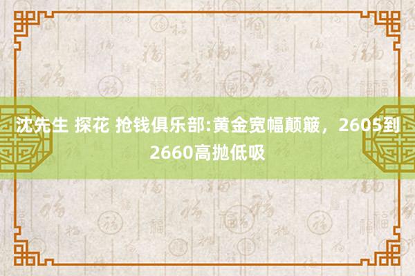 沈先生 探花 抢钱俱乐部:黄金宽幅颠簸，2605到2660高抛低吸