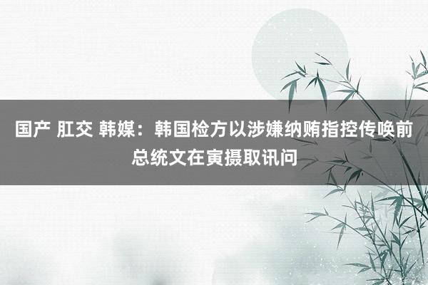 国产 肛交 韩媒：韩国检方以涉嫌纳贿指控传唤前总统文在寅摄取讯问