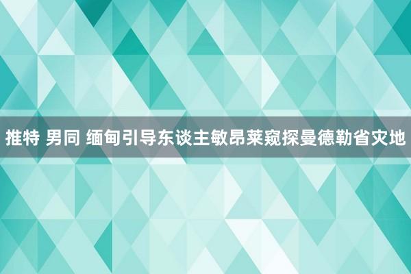 推特 男同 缅甸引导东谈主敏昂莱窥探曼德勒省灾地