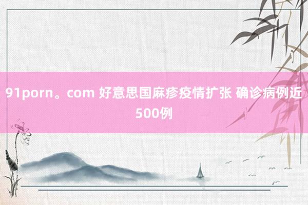91porn。com 好意思国麻疹疫情扩张 确诊病例近500例