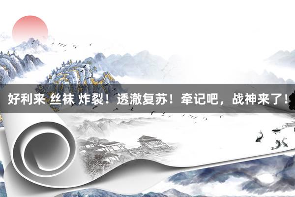 好利来 丝袜 炸裂！透澈复苏！牵记吧，战神来了！