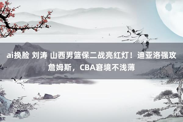 ai换脸 刘涛 山西男篮保二战亮红灯！迪亚洛强攻詹姆斯，CBA窘境不浅薄