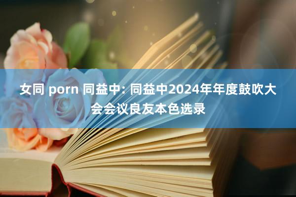 女同 porn 同益中: 同益中2024年年度鼓吹大会会议良友本色选录