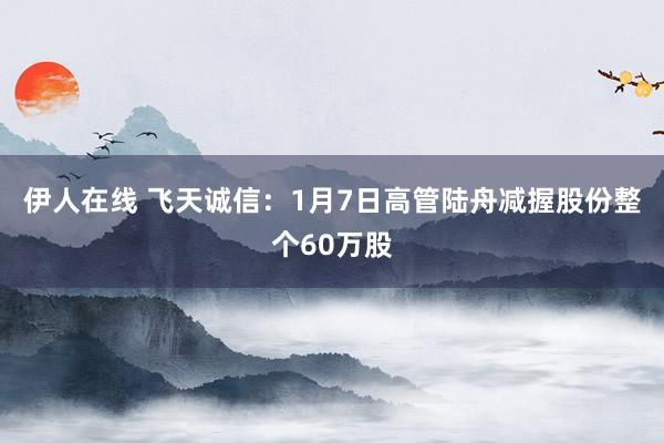伊人在线 飞天诚信：1月7日高管陆舟减握股份整个60万股