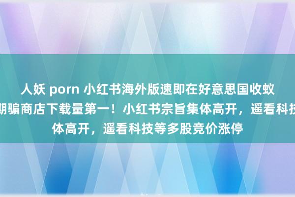 人妖 porn 小红书海外版速即在好意思国收蚁集走红，成苹果期骗商店下载量第一！小红书宗旨集体高开，遥看科技等多股竞价涨停