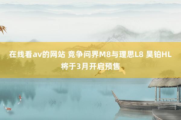 在线看av的网站 竞争问界M8与理思L8 昊铂HL将于3月开启预售