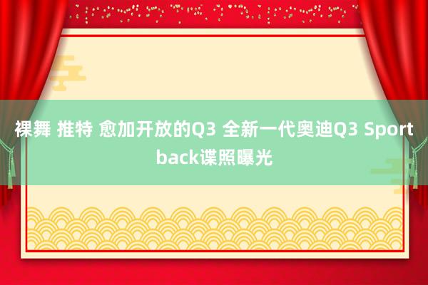 裸舞 推特 愈加开放的Q3 全新一代奥迪Q3 Sportback谍照曝光