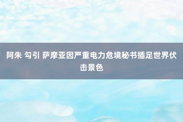 阿朱 勾引 萨摩亚因严重电力危境秘书插足世界伏击景色