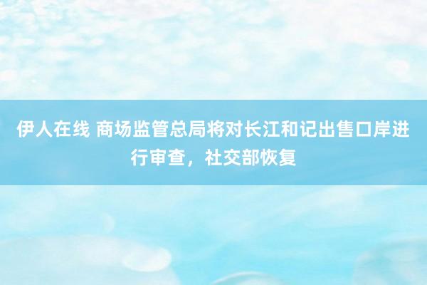 伊人在线 商场监管总局将对长江和记出售口岸进行审查，社交部恢复