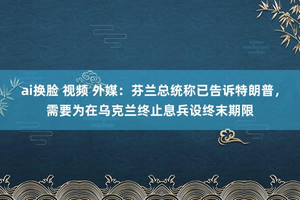 ai换脸 视频 外媒：芬兰总统称已告诉特朗普，需要为在乌克兰终止息兵设终末期限