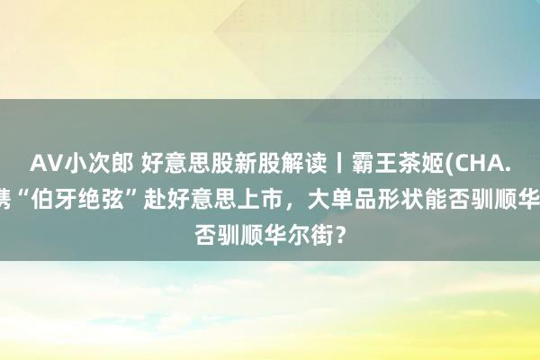 AV小次郎 好意思股新股解读丨霸王茶姬(CHA.US) 携“伯牙绝弦”赴好意思上市，大单品形状能否驯顺华尔街？