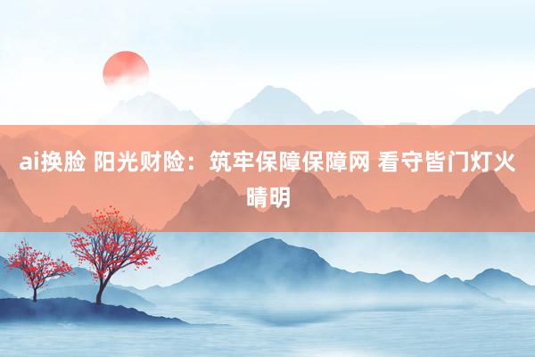 ai换脸 阳光财险：筑牢保障保障网 看守皆门灯火晴明