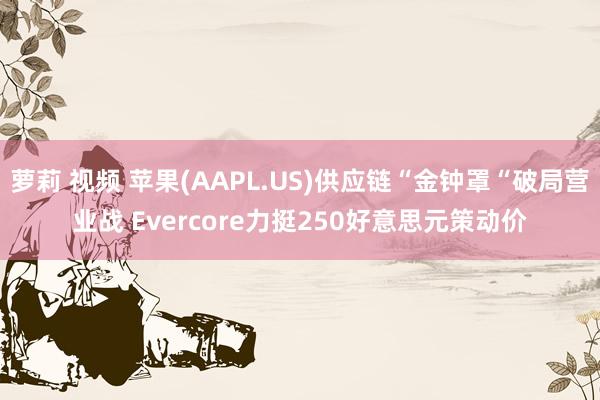 萝莉 视频 苹果(AAPL.US)供应链“金钟罩“破局营业战 Evercore力挺250好意思元策动价