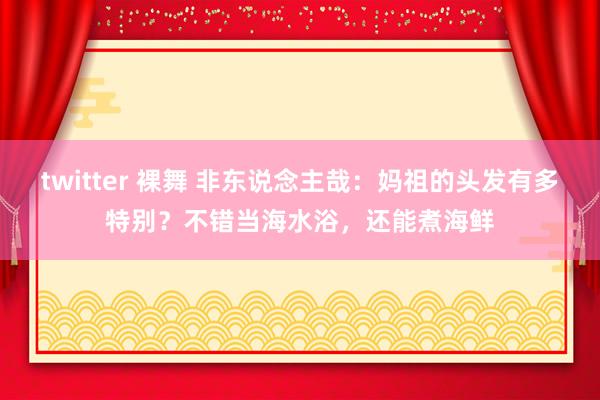 twitter 裸舞 非东说念主哉：妈祖的头发有多特别？不错当海水浴，还能煮海鲜