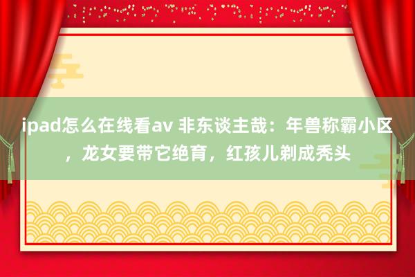 ipad怎么在线看av 非东谈主哉：年兽称霸小区，龙女要带它绝育，红孩儿剃成秃头