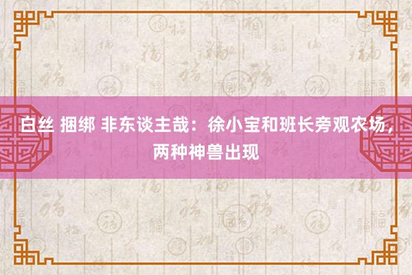 白丝 捆绑 非东谈主哉：徐小宝和班长旁观农场，两种神兽出现