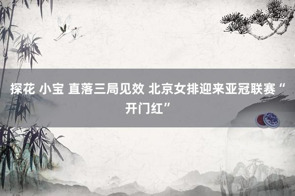 探花 小宝 ﻿直落三局见效 北京女排迎来亚冠联赛“开门红”