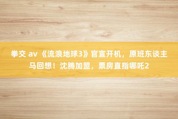 拳交 av 《流浪地球3》官宣开机，原班东谈主马回想！沈腾加盟，票房直指哪吒2