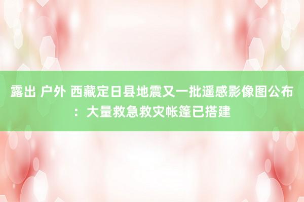 露出 户外 西藏定日县地震又一批遥感影像图公布：大量救急救灾帐篷已搭建