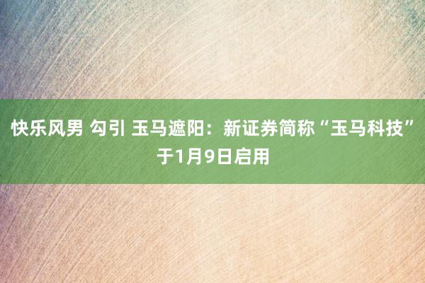 快乐风男 勾引 玉马遮阳：新证券简称“玉马科技”于1月9日启用