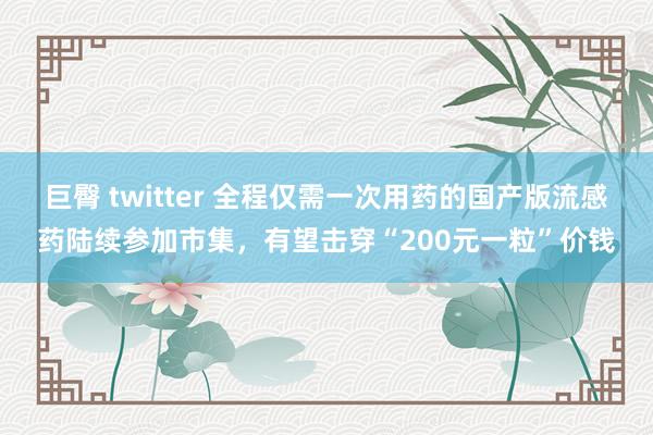 巨臀 twitter 全程仅需一次用药的国产版流感药陆续参加市集，有望击穿“200元一粒”价钱