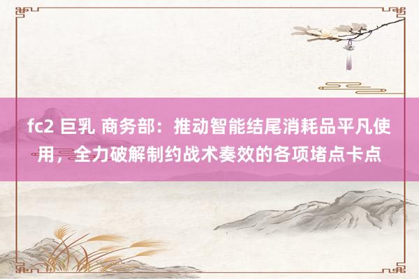 fc2 巨乳 商务部：推动智能结尾消耗品平凡使用，全力破解制约战术奏效的各项堵点卡点