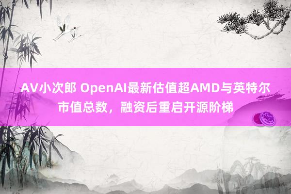 AV小次郎 OpenAI最新估值超AMD与英特尔市值总数，融资后重启开源阶梯