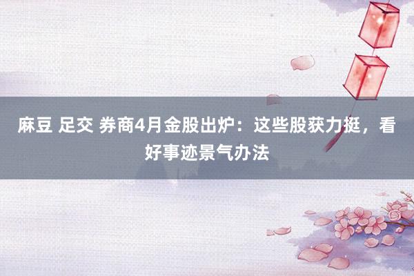 麻豆 足交 券商4月金股出炉：这些股获力挺，看好事迹景气办法