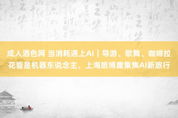 成人酒色网 当消耗遇上AI｜导游、歌舞、咖啡拉花皆是机器东说念主，上海旅博麇集焦AI新旅行