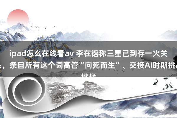 ipad怎么在线看av 李在镕称三星已到存一火关头，条目所有这个词高管“向死而生”、交接AI时期挑战