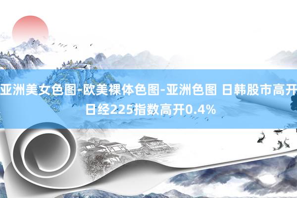亚洲美女色图-欧美裸体色图-亚洲色图 日韩股市高开 日经225指数高开0.4%