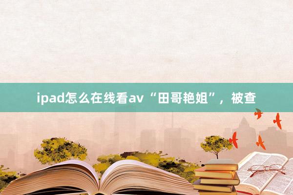 ipad怎么在线看av “田哥艳姐”，被查