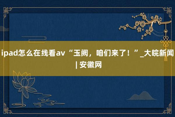 ipad怎么在线看av “玉阙，咱们来了！”_大皖新闻 | 安徽网