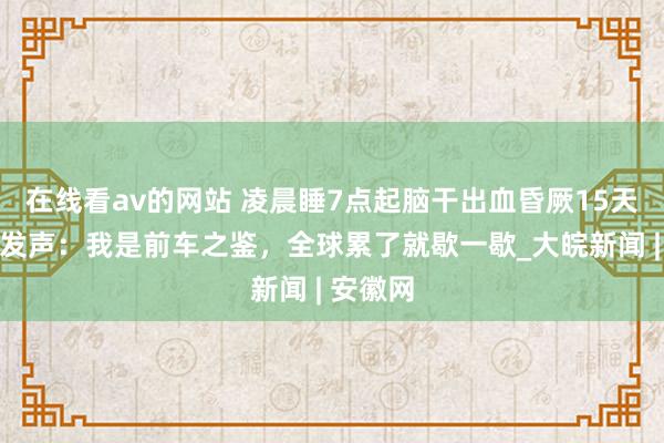 在线看av的网站 凌晨睡7点起脑干出血昏厥15天措施员发声：我是前车之鉴，全球累了就歇一歇_大皖新闻 | 安徽网