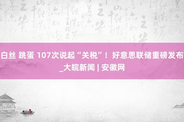 白丝 跳蛋 107次说起“关税”！好意思联储重磅发布_大皖新闻 | 安徽网