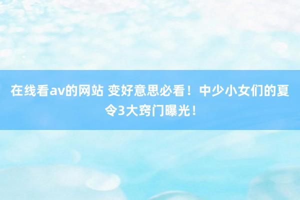 在线看av的网站 变好意思必看！中少小女们的夏令3大窍门曝光！