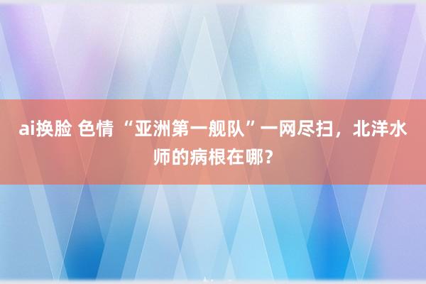 ai换脸 色情 “亚洲第一舰队”一网尽扫，北洋水师的病根在哪？