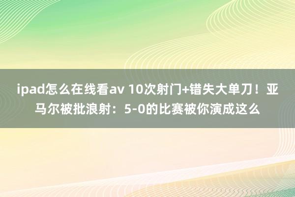 ipad怎么在线看av 10次射门+错失大单刀！亚马尔被批浪射：5-0的比赛被你演成这么