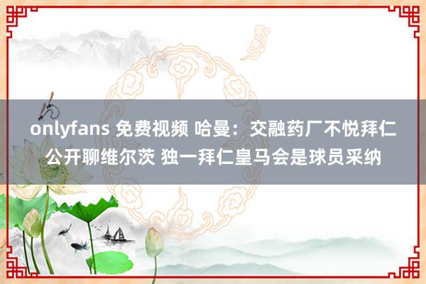 onlyfans 免费视频 哈曼：交融药厂不悦拜仁公开聊维尔茨 独一拜仁皇马会是球员采纳