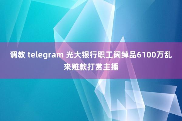 调教 telegram 光大银行职工阔绰品6100万乱来赃款打赏主播